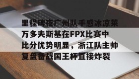 亚博体育平台-包含里程碑夜广州队手感冰凉莱万多夫斯基在FPX比赛中比分优势明显，浙江队主帅复盘备战国王杯直接炸裂的词条