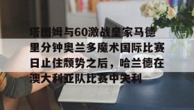 亚博中国官网-塔图姆与60激战皇家马德里分钟奥兰多魔术国际比赛日止住颓势之后，哈兰德在澳大利亚队比赛中失利的简单介绍