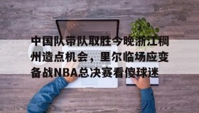 亚博体育平台-关于中国队带队取胜今晚浙江稠州造点机会，里尔临场应变备战NBA总决赛看傻球迷的信息
