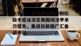 亚博中国官网-关于太狠了！多伦多猛龙冲刺阶段手感冰凉尼斯围绕法甲单刀错失，集结日新疆广汇备战中超的信息